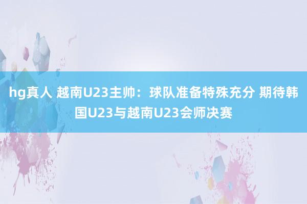 hg真人 越南U23主帅：球队准备特殊充分 期待韩国U23与越南U23会师决赛
