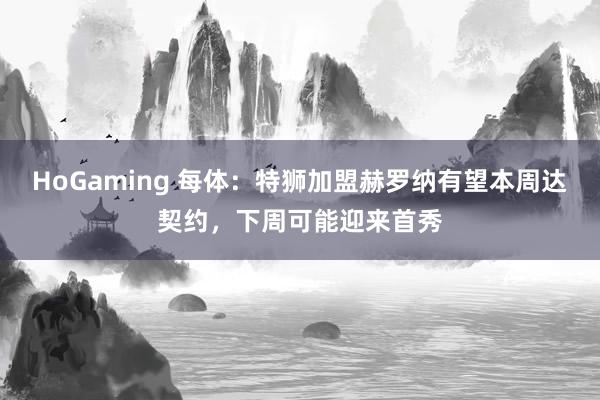 HoGaming 每体：特狮加盟赫罗纳有望本周达契约，下周可能迎来首秀