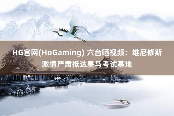 HG官网(HoGaming) 六台晒视频：维尼修斯激情严肃抵达皇马考试基地
