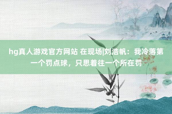 hg真人游戏官方网站 在现场|刘浩帆：我冷落第一个罚点球，只思着往一个所在罚