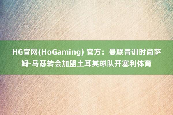 HG官网(HoGaming) 官方：曼联青训时尚萨姆·马瑟转会加盟土耳其球队开塞利体育