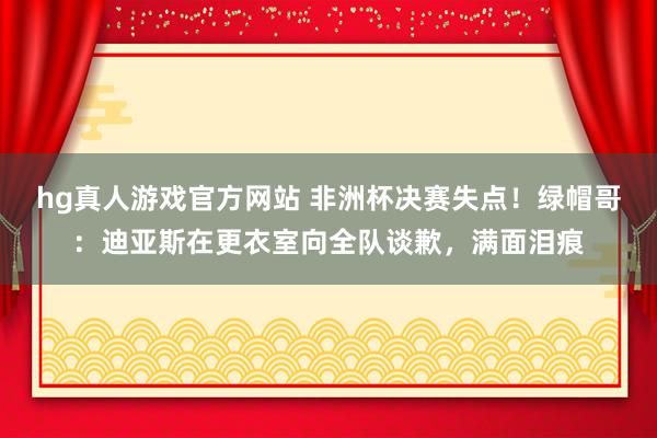 hg真人游戏官方网站 非洲杯决赛失点！绿帽哥：迪亚斯在更衣室向全队谈歉，满面泪痕