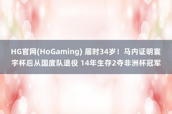 HG官网(HoGaming) 届时34岁！马内证明寰宇杯后从国度队退役 14年生存2夺非洲杯冠军