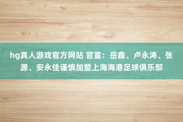 hg真人游戏官方网站 官宣：岳鑫、卢永涛、张源、安永佳谨慎加盟上海海港足球俱乐部