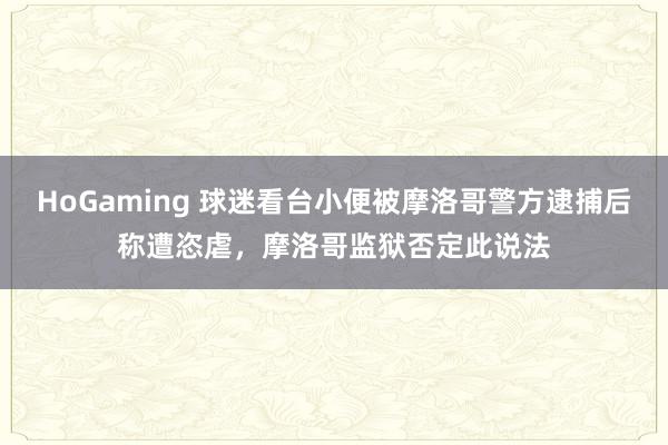 HoGaming 球迷看台小便被摩洛哥警方逮捕后称遭恣虐，摩洛哥监狱否定此说法