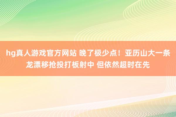 hg真人游戏官方网站 晚了极少点！亚历山大一条龙漂移抢投打板射中 但依然超时在先