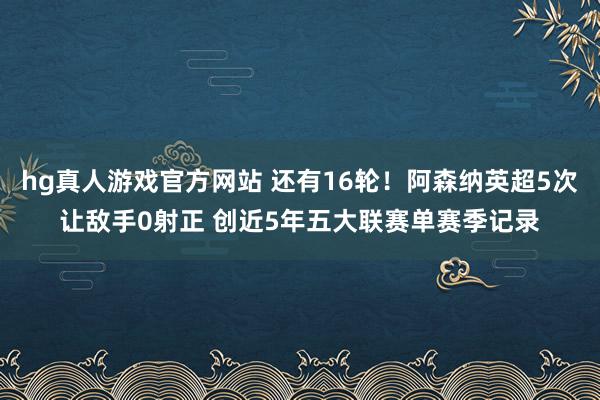 hg真人游戏官方网站 还有16轮！阿森纳英超5次让敌手0射正 创近5年五大联赛单赛季记录