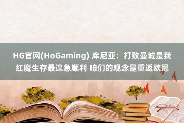 HG官网(HoGaming) 库尼亚：打败曼城是我红魔生存最遑急顺利 咱们的观念是重返欧冠