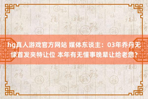 hg真人游戏官方网站 媒体东谈主：03年乔丹无缘首发夹特让位 本年有无懂事晚辈让给老詹？
