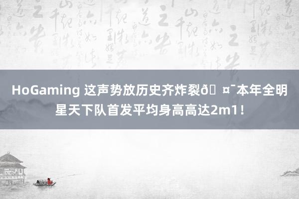 HoGaming 这声势放历史齐炸裂🤯本年全明星天下队首发平均身高高达2m1！