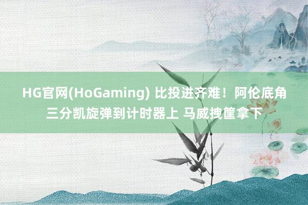 HG官网(HoGaming) 比投进齐难！阿伦底角三分凯旋弹到计时器上 马威拽筐拿下