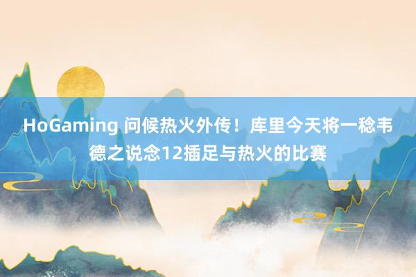 HoGaming 问候热火外传！库里今天将一稔韦德之说念12插足与热火的比赛