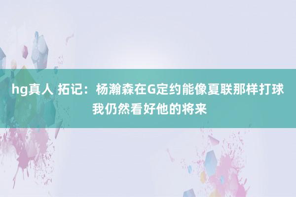 hg真人 拓记：杨瀚森在G定约能像夏联那样打球 我仍然看好他的将来