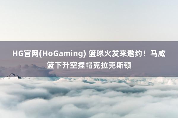 HG官网(HoGaming) 篮球火发来邀约！马威篮下升空捏帽克拉克斯顿