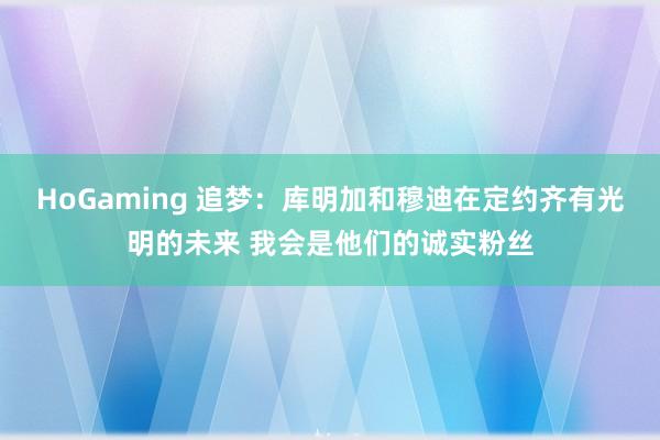 HoGaming 追梦：库明加和穆迪在定约齐有光明的未来 我会是他们的诚实粉丝