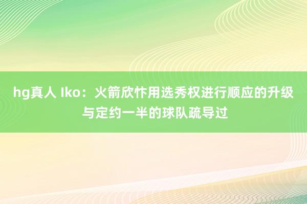 hg真人 Iko：火箭欣忭用选秀权进行顺应的升级 与定约一半的球队疏导过