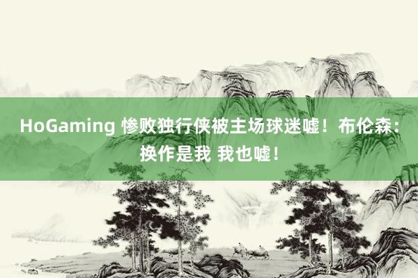 HoGaming 惨败独行侠被主场球迷嘘！布伦森：换作是我 我也嘘！