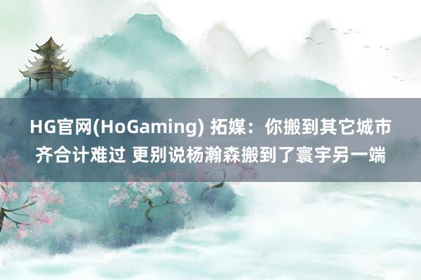 HG官网(HoGaming) 拓媒：你搬到其它城市齐合计难过 更别说杨瀚森搬到了寰宇另一端