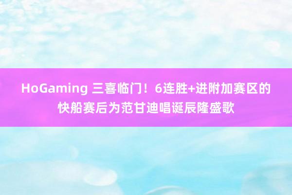 HoGaming 三喜临门！6连胜+进附加赛区的快船赛后为范甘迪唱诞辰隆盛歌