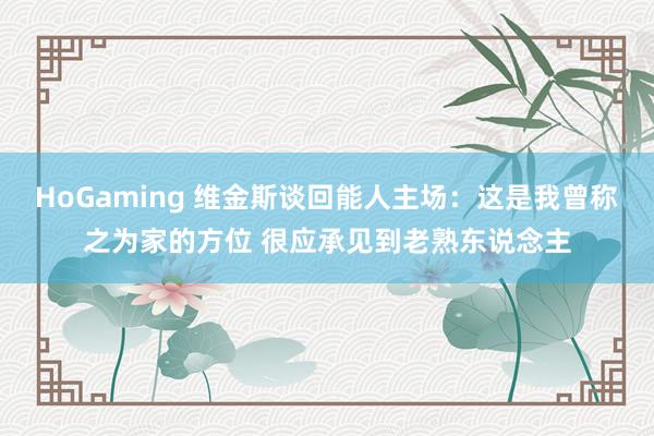 HoGaming 维金斯谈回能人主场：这是我曾称之为家的方位 很应承见到老熟东说念主