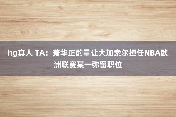 hg真人 TA：萧华正酌量让大加索尔担任NBA欧洲联赛某一弥留职位