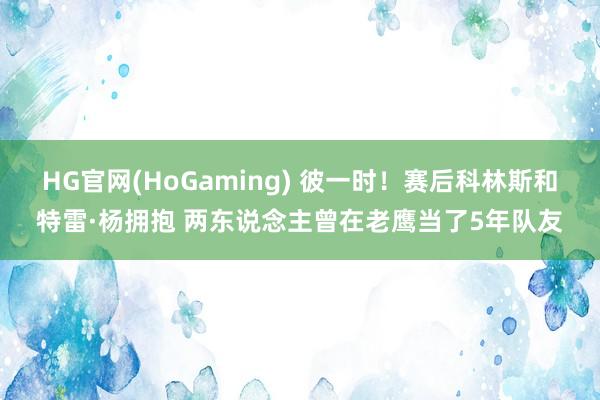HG官网(HoGaming) 彼一时！赛后科林斯和特雷·杨拥抱 两东说念主曾在老鹰当了5年队友