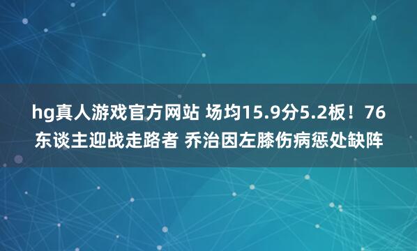 hg真人游戏官方网站 场均15.9分5.2板！76东谈主迎战走路者 乔治因左膝伤病惩处缺阵