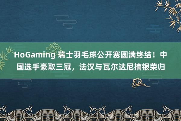 HoGaming 瑞士羽毛球公开赛圆满终结！中国选手豪取三冠，法汉与瓦尔达尼摘银荣归