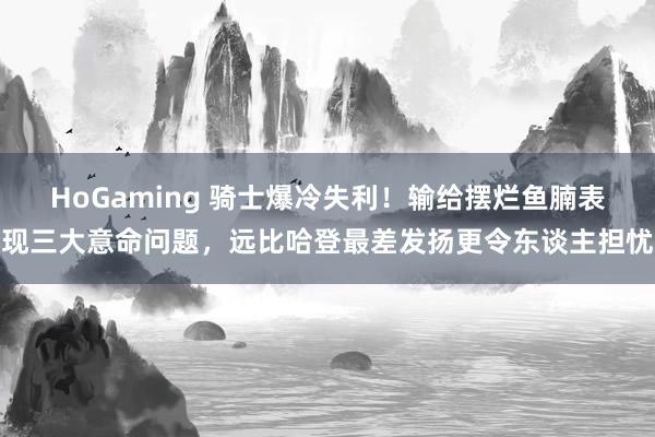 HoGaming 骑士爆冷失利！输给摆烂鱼腩表现三大意命问题，远比哈登最差发扬更令东谈主担忧