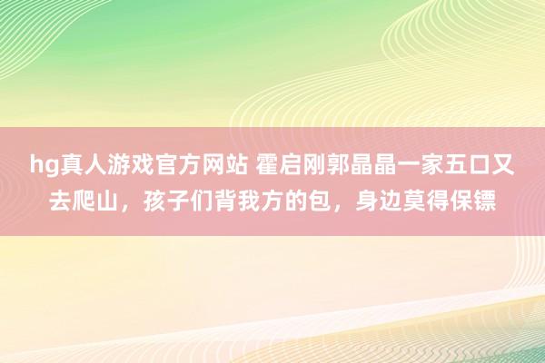hg真人游戏官方网站 霍启刚郭晶晶一家五口又去爬山，孩子们背我方的包，身边莫得保镖