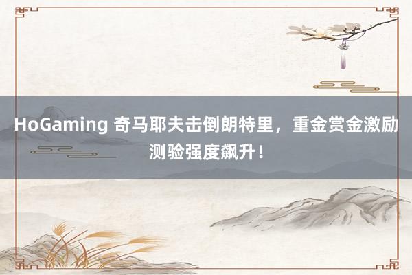 HoGaming 奇马耶夫击倒朗特里，重金赏金激励测验强度飙升！