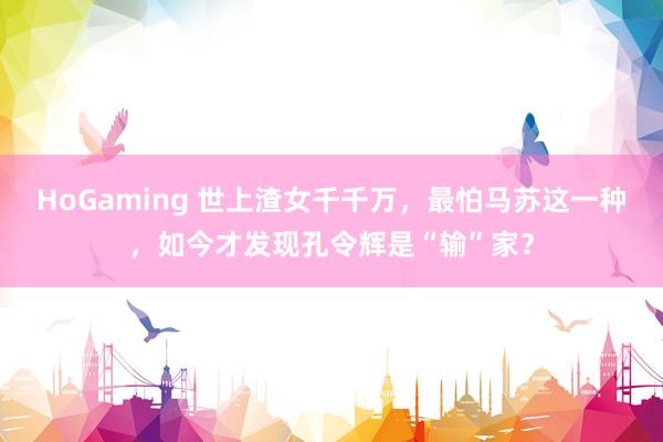 HoGaming 世上渣女千千万，最怕马苏这一种，如今才发现孔令辉是“输”家？