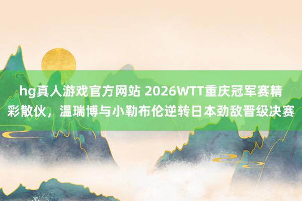 hg真人游戏官方网站 2026WTT重庆冠军赛精彩散伙，温瑞博与小勒布伦逆转日本劲敌晋级决赛