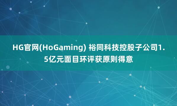 HG官网(HoGaming) 裕同科技控股子公司1.5亿元面目环评获原则得意
