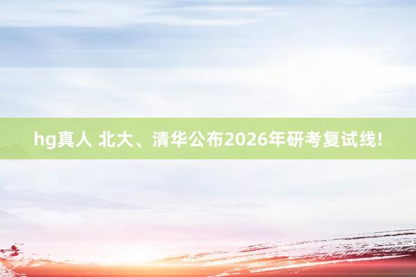 hg真人 北大、清华公布2026年研考复试线!