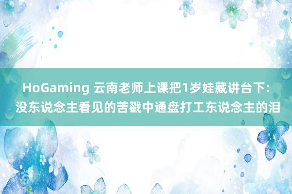 HoGaming 云南老师上课把1岁娃藏讲台下: 没东说念主看见的苦戳中通盘打工东说念主的泪