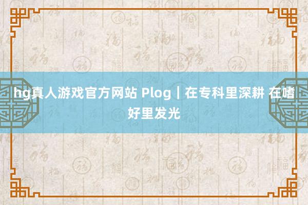 hg真人游戏官方网站 Plog｜在专科里深耕 在嗜好里发光