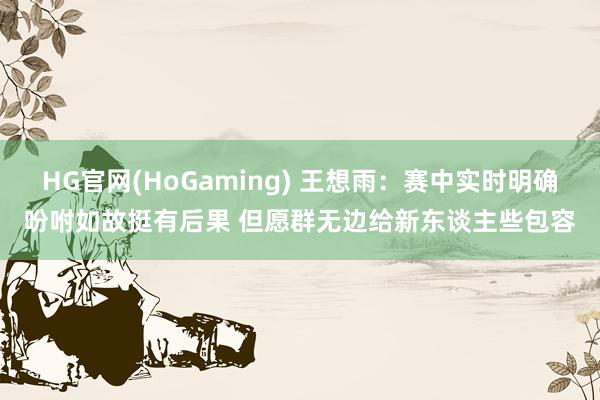 HG官网(HoGaming) 王想雨：赛中实时明确吩咐如故挺有后果 但愿群无边给新东谈主些包容