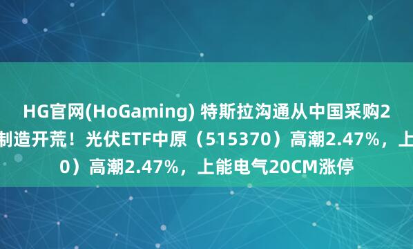 HG官网(HoGaming) 特斯拉沟通从中国采购29亿好意思元光伏制造开荒！光伏ETF中原（515370）高潮2.47%，上能电气20CM涨停