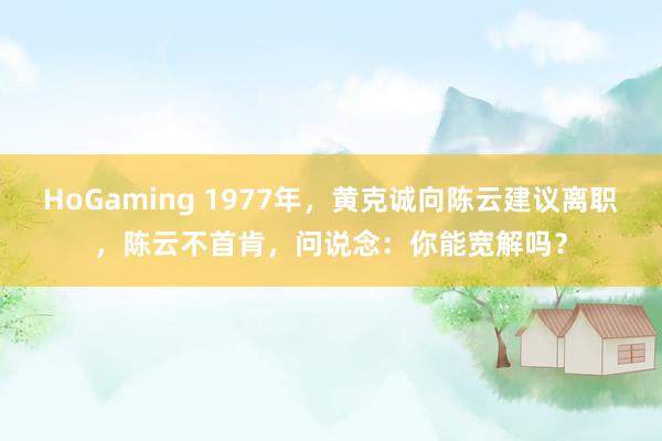 HoGaming 1977年，黄克诚向陈云建议离职，陈云不首肯，问说念：你能宽解吗？