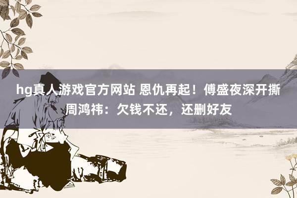 hg真人游戏官方网站 恩仇再起！傅盛夜深开撕周鸿祎：欠钱不还，还删好友
