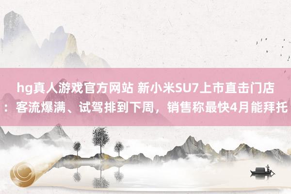 hg真人游戏官方网站 新小米SU7上市直击门店：客流爆满、试驾排到下周，销售称最快4月能拜托