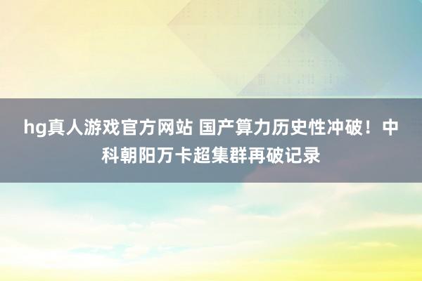 hg真人游戏官方网站 国产算力历史性冲破！中科朝阳万卡超集群再破记录