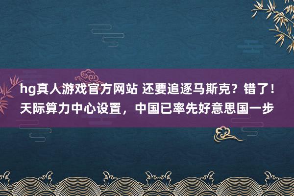 hg真人游戏官方网站 还要追逐马斯克？错了！天际算力中心设置，中国已率先好意思国一步