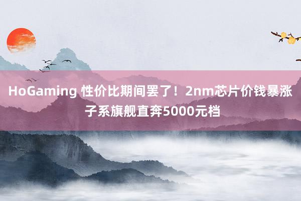 HoGaming 性价比期间罢了！2nm芯片价钱暴涨 子系旗舰直奔5000元档