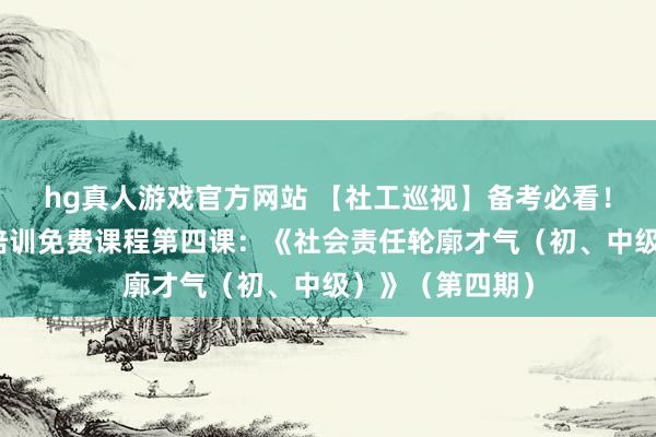 hg真人游戏官方网站 【社工巡视】备考必看！社工巡视公益培训免费课程第四课：《社会责任轮廓才气（初、中级）》（第四期）