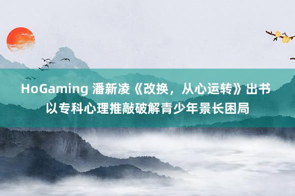 HoGaming 潘新凌《改换，从心运转》出书 以专科心理推敲破解青少年景长困局