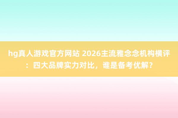 hg真人游戏官方网站 2026主流雅念念机构横评：四大品牌实力对比，谁是备考优解？