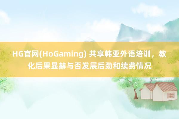 HG官网(HoGaming) 共享韩亚外语培训，教化后果显赫与否发展后劲和续费情况