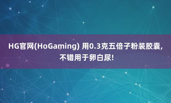 HG官网(HoGaming) 用0.3克五倍子粉装胶囊, 不错用于卵白尿!